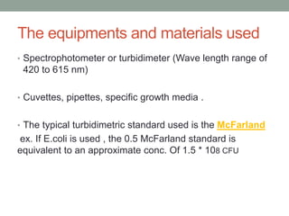 • Spectrophotometer or turbidimeter (Wave length range of
420 to 615 nm)
• Cuvettes, pipettes, specific growth media .
• The typical turbidimetric standard used is the McFarland
ex. If E.coli is used , the 0.5 McFarland standard is
equivalent to an approximate conc. Of 1.5 * 108 CFU
The equipments and materials used
 