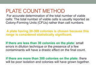 For accurate determination of the total number of viable
cells: The total number of viable cells is usually reported as
Colony-Forming Units (CFUs) rather than cell numbers.
A plate having 30-300 colonies is chosen because this
range is considered statistically significant.
If there are less than 30 colonies on the plate: small
errors in dilution technique or the presence of a few
contaminants will have a drastic effect on the final count.
if there are more than 300 colonies on the plate: there
will be poor isolation and colonies will have grown together.
PLATE COUNT METHOD
 