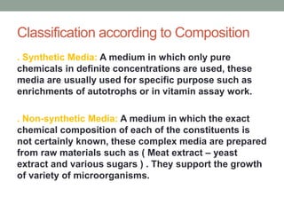 Classification according to Composition
. Synthetic Media: A medium in which only pure
chemicals in definite concentrations are used, these
media are usually used for specific purpose such as
enrichments of autotrophs or in vitamin assay work.
. Non-synthetic Media: A medium in which the exact
chemical composition of each of the constituents is
not certainly known, these complex media are prepared
from raw materials such as ( Meat extract – yeast
extract and various sugars ) . They support the growth
of variety of microorganisms.
 