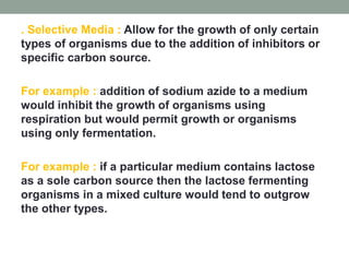 . Selective Media : Allow for the growth of only certain
types of organisms due to the addition of inhibitors or
specific carbon source.
For example : addition of sodium azide to a medium
would inhibit the growth of organisms using
respiration but would permit growth or organisms
using only fermentation.
For example : if a particular medium contains lactose
as a sole carbon source then the lactose fermenting
organisms in a mixed culture would tend to outgrow
the other types.
 
