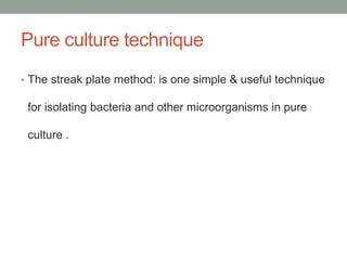 • The streak plate method: is one simple & useful technique
for isolating bacteria and other microorganisms in pure
culture .
Pure culture technique
 
