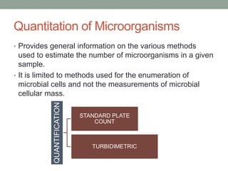 Quantitation of Microorganisms
• Provides general information on the various methods
used to estimate the number of microorganisms in a given
sample.
• It is limited to methods used for the enumeration of
microbial cells and not the measurements of microbial
cellular mass.
QUANTIFICATION
STANDARD PLATE
COUNT
TURBIDIMETRIC
 