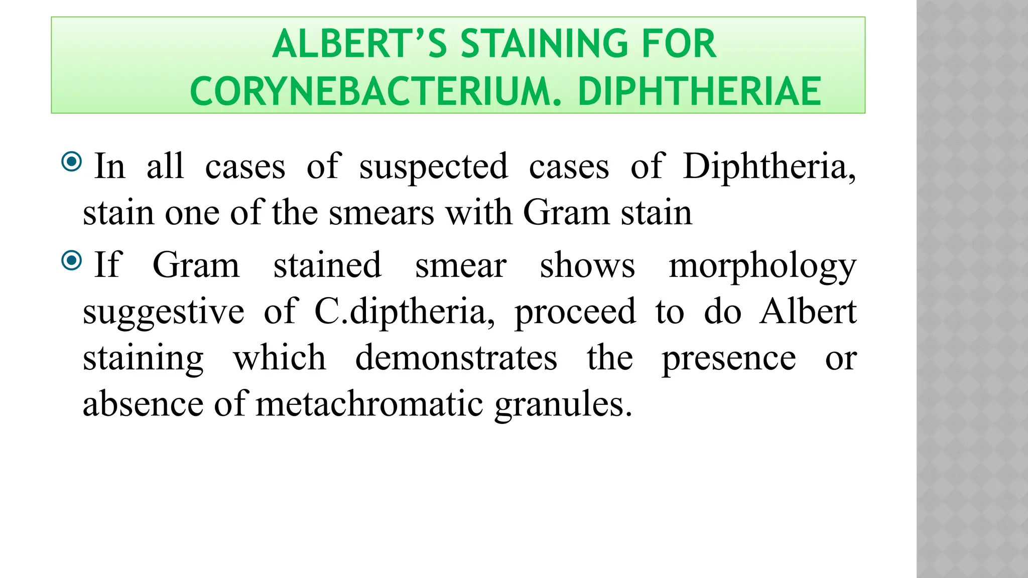 ALBERT’S STAINING FOR
CORYNEBACTERIUM. DIPHTHERIAE
 In all cases of suspected cases of Diphtheria,
stain one of the smears with Gram stain
 If Gram stained smear shows morphology
suggestive of C.diptheria, proceed to do Albert
staining which demonstrates the presence or
absence of metachromatic granules.
 