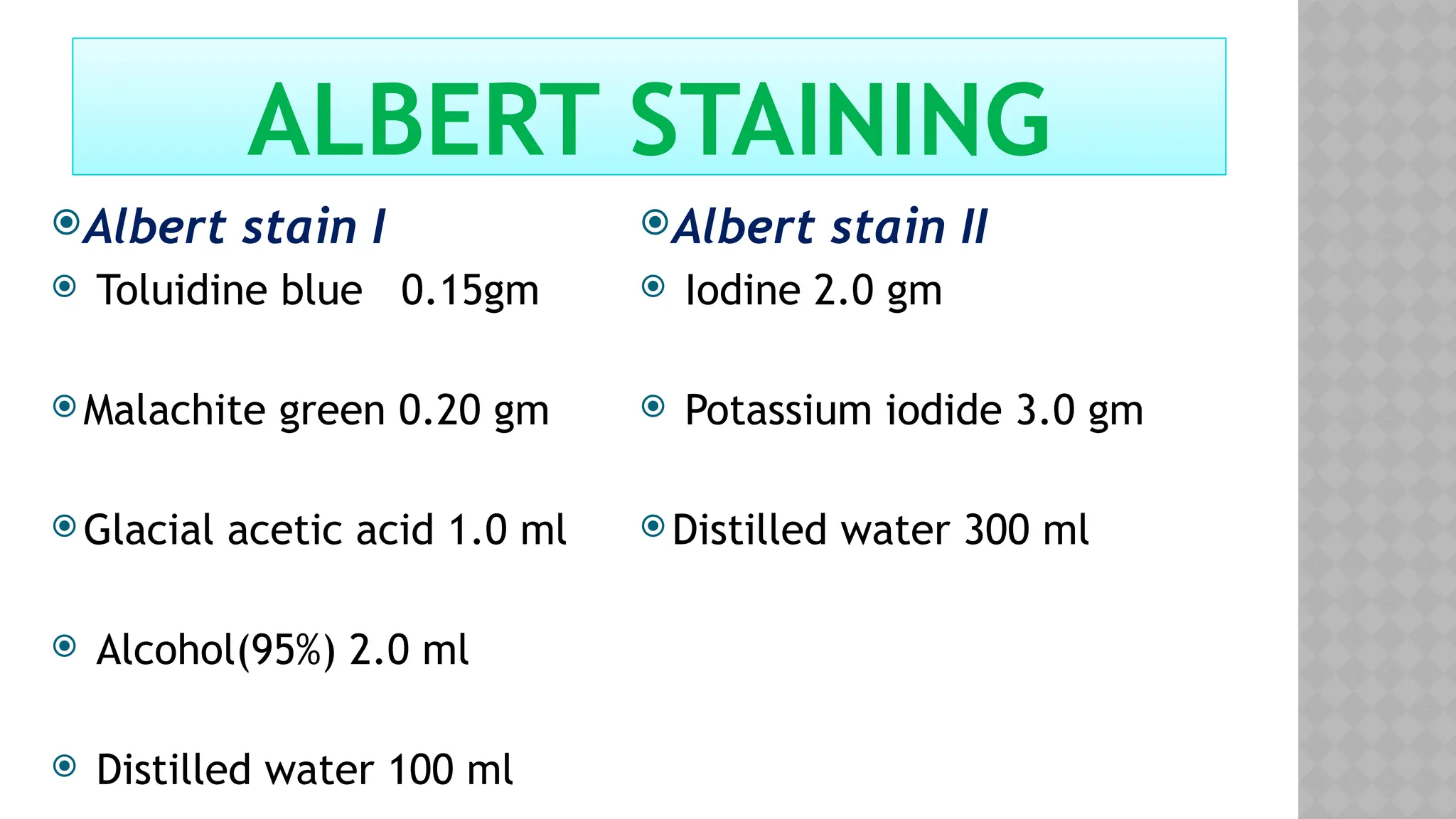 Albert stain I
 Toluidine blue 0.15gm
 Malachite green 0.20 gm
 Glacial acetic acid 1.0 ml
 Alcohol(95%) 2.0 ml
 Distilled water 100 ml
Albert stain II
 Iodine 2.0 gm
 Potassium iodide 3.0 gm
 Distilled water 300 ml
ALBERT STAINING
 
