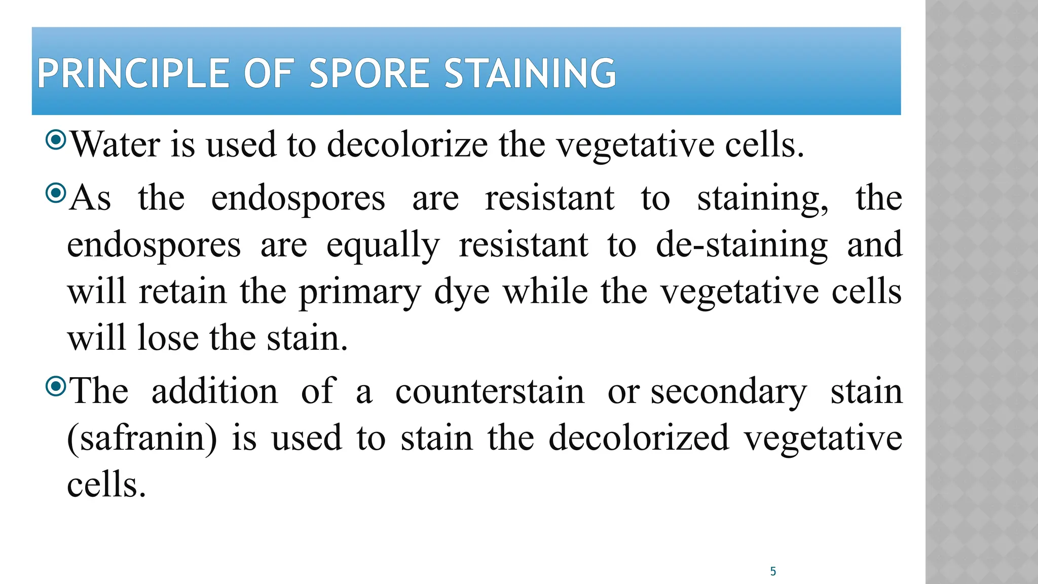 5
PRINCIPLE OF SPORE STAINING
Water is used to decolorize the vegetative cells.
As the endospores are resistant to staining, the
endospores are equally resistant to de-staining and
will retain the primary dye while the vegetative cells
will lose the stain.
The addition of a counterstain or secondary stain
(safranin) is used to stain the decolorized vegetative
cells.
 