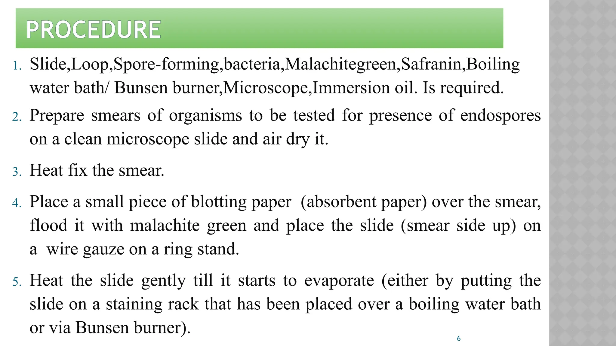 6
PROCEDURE
1. Slide,Loop,Spore-forming,bacteria,Malachitegreen,Safranin,Boiling
water bath/ Bunsen burner,Microscope,Immersion oil. Is required.
2. Prepare smears of organisms to be tested for presence of endospores
on a clean microscope slide and air dry it.
3. Heat fix the smear.
4. Place a small piece of blotting paper (absorbent paper) over the smear,
flood it with malachite green and place the slide (smear side up) on
a wire gauze on a ring stand.
5. Heat the slide gently till it starts to evaporate (either by putting the
slide on a staining rack that has been placed over a boiling water bath
or via Bunsen burner).
 