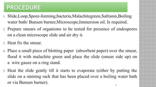 6
PROCEDURE
1. Slide,Loop,Spore-forming,bacteria,Malachitegreen,Safranin,Boiling
water bath/ Bunsen burner,Microscope,Immersion oil. Is required.
2. Prepare smears of organisms to be tested for presence of endospores
on a clean microscope slide and air dry it.
3. Heat fix the smear.
4. Place a small piece of blotting paper (absorbent paper) over the smear,
flood it with malachite green and place the slide (smear side up) on
a wire gauze on a ring stand.
5. Heat the slide gently till it starts to evaporate (either by putting the
slide on a staining rack that has been placed over a boiling water bath
or via Bunsen burner).
 