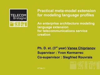 Practical meta-model extension
for modeling language proﬁles

An enterprise architecture modeling
language extension
for telecommunications service
creation



Ph. D. st. (3rd year) Vanea Chiprianov
Supervisor : Yvon Kermarrec
Co-supervisor : Siegfried Rouvrais


07/06/11
 