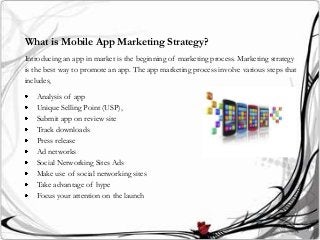 What is Mobile App Marketing Strategy?
Introducing an app in market is the beginning of marketing process. Marketing strategy
is the best way to promote an app. The app marketing process involve various steps that
includes,
Analysis of app
Unique Selling Point (USP),
Submit app on review site
Track downloads
Press release
Ad networks
Social Networking Sites Ads
Make use of social networking sites
Take advantage of hype
Focus your attention on the launch
 