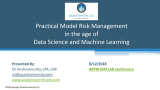 Practical Model Risk Management
in the age of
Data Science and Machine Learning
2018 Copyright QuantUniversity LLC.
Presented By:
Sri Krishnamurthy, CFA, CAP
sri@quantuniversity.com
www.analyticscertificate.com
8/12/2018
ARPM MATLAB Conference
 
