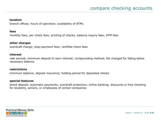 compare checking accounts
location
branch offices; hours of operation; availability of ATMs
fees
monthly fees; per check fees; printing of checks; balance inquiry fees; ATM fees
other charges
overdraft charge; stop-payment fees; certified check fees
interest
rate earned; minimum deposit to earn interest; compounding method; fee charged for falling below
necessary balance
restrictions
minimum balance; deposit insurance; holding period for deposited checks
special features
direct deposit; automatic payments; overdraft protection; online banking; discounts or free checking
for students, seniors, or employees of certain companies
teens – lesson 6 - slide 6-B
 