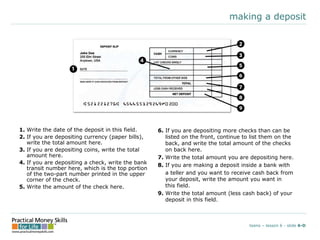 making a deposit
1. Write the date of the deposit in this field.
2. If you are depositing currency (paper bills),
write the total amount here.
3. If you are depositing coins, write the total
amount here.
4. If you are depositing a check, write the bank
transit number here, which is the top portion
of the two-part number printed in the upper
corner of the check.
5. Write the amount of the check here.
teens – lesson 6 - slide 6-D
6. If you are depositing more checks than can be
listed on the front, continue to list them on the
back, and write the total amount of the checks
on back here.
7. Write the total amount you are depositing here.
8. If you are making a deposit inside a bank with
a teller and you want to receive cash back from
your deposit, write the amount you want in
this field.
9. Write the total amount (less cash back) of your
deposit in this field.
 