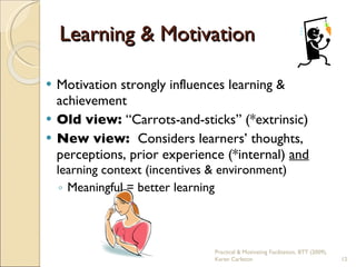 Learning & Motivation Motivation strongly influences learning & achievement Old view:  “Carrots-and-sticks” (*extrinsic) New view:  Considers learners’ thoughts, perceptions, prior experience (*internal)  and  learning context (incentives & environment) Meaningful = better learning Practical & Motivating Facilitation, BTT (2009), Karen Carleton 
