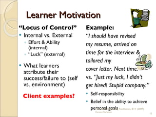Learner Motivation “ Locus of Control” Internal vs. External Effort & Ability (internal) “ Luck” (external) What learners attribute their success/failure to (self vs. environment) Client examples? Example:  “ I   should have revised  my resume, arrived on  time for the interview &  tailored my  cover letter. Next time.”  vs.  “Just my luck, I didn’t  get hired ! Stupid company.” Self-responsibility Belief in the ability to achieve personal goals Practical & Motivating Facilitation, BTT (2009), Karen Carleton 