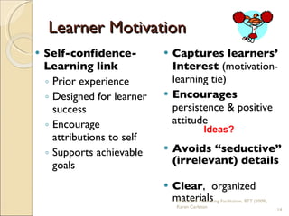 Learner Motivation Self-confidence-Learning link Prior experience Designed for learner success Encourage attributions to self Supports achievable goals Captures learners’ Interest  (motivation-learning tie) Encourages  persistence & positive attitude Avoids “seductive” (irrelevant) details Clear ,  organized materials Practical & Motivating Facilitation, BTT (2009), Karen Carleton Ideas? 