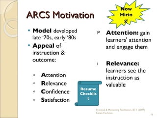 ARCS Motivation Model  developed late ‘70s, early ‘80s Appeal  of instruction & outcome: A ttention R elevance C onfidence S atisfaction Attention:  gain learners' attention and engage them Relevance:  learners see the instruction as valuable Now Hiring ! Resume Checklist Practical & Motivating Facilitation, BTT (2009), Karen Carleton 