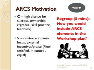 C  – high chance for success, ownership (*gradual skill practice, feedback) S  – reinforce intrinsic locus; external incentives/praise (*feel satisfied, in control, equal) Regroup (5 mins): How you would  include ARCS  elements in the  Workshop plan? ARCS Motivation WIIFM Practical & Motivating Facilitation, BTT (2009), Karen Carleton 
