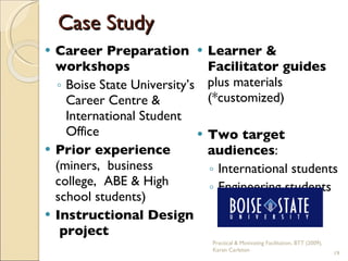 Case Study Career Preparation workshops  Boise State University’s Career Centre & International Student Office Prior experience  (miners,  business college,  ABE & High school students) Instructional Design  project Learner & Facilitator guides  plus materials (*customized) Two target audiences : International students Engineering students Practical & Motivating Facilitation, BTT (2009), Karen Carleton 