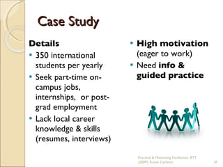 Details 350 international students per yearly Seek part-time on-campus jobs, internships,  or post-grad employment Lack local career knowledge & skills (resumes, interviews) High motivation  (eager to work) Need  info & guided practice Case Study Practical & Motivating Facilitation, BTT (2009), Karen Carleton 