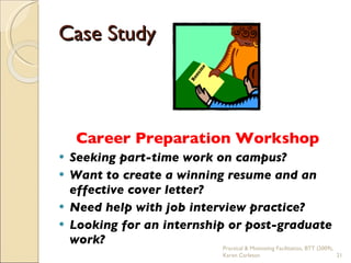 Case Study Career Preparation Workshop Seeking part-time work on campus? Want to create a winning resume and an effective cover letter?  Need help with job interview practice?  Looking for an internship or post-graduate work? Practical & Motivating Facilitation, BTT (2009), Karen Carleton 