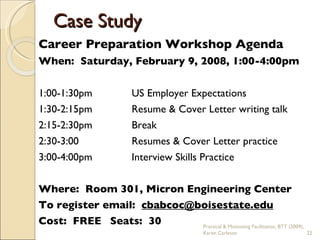 Career Preparation Workshop Agenda When:  Saturday, February 9, 2008, 1:00-4:00pm 1:00-1:30pm US Employer Expectations 1:30-2:15pm Resume & Cover Letter writing talk 2:15-2:30pm Break 2:30-3:00 Resumes & Cover Letter practice 3:00-4:00pm Interview Skills Practice Where:  Room 301, Micron Engineering Center To register email:  [email_address] Cost:  FREE   Seats:  30 Case Study Practical & Motivating Facilitation, BTT (2009), Karen Carleton 