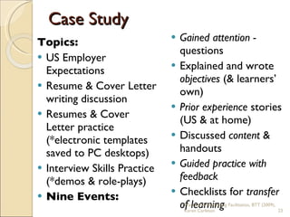 Topics: US Employer Expectations Resume & Cover Letter writing discussion Resumes & Cover Letter practice (*electronic templates saved to PC desktops) Interview Skills Practice (*demos & role-plays) Nine Events: Gained attention -  questions Explained and wrote  objectives  (& learners’ own) Prior experience  stories (US & at home) Discussed  content  & handouts Guided practice with feedback Checklists for  transfer of learning Case Study Practical & Motivating Facilitation, BTT (2009), Karen Carleton 