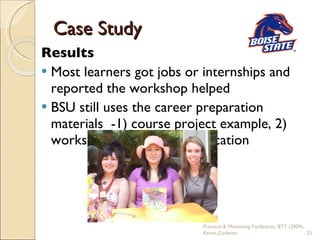 Case Study Results Most learners got jobs or internships and reported the workshop helped BSU still uses the career preparation materials  -1) course project example, 2) workshops & 3) online publication Practical & Motivating Facilitation, BTT (2009), Karen Carleton 