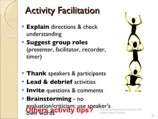 Activity Facilitation Explain  directions & check understanding Suggest group roles  (presenter, facilitator, recorder, timer) Thank  speakers & participants Lead & debrief  activities Invite  questions & comments Brainstorming  -   no evaluation/criticism; use speaker’s own words Practical & Motivating Facilitation, BTT (2009), Karen Carleton Others activity tips? 