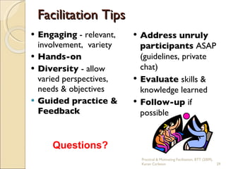Facilitation Tips Engaging  -   relevant, involvement,  variety Hands-on Diversity  - allow varied perspectives, needs & objectives Guided practice & Feedback Address unruly participants  ASAP (guidelines, private chat)  Evaluate  skills & knowledge learned Follow-up  if possible Questions? Practical & Motivating Facilitation, BTT (2009), Karen Carleton 