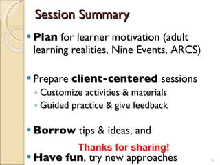 Session Summary Plan  for learner motivation (adult learning realities, Nine Events, ARCS) Prepare  client-centered  sessions Customize activities & materials Guided practice & give feedback Borrow  tips & ideas, and Have fun , try new approaches Thanks for sharing! 