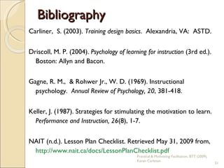 Bibliography Carliner,  S. (2003).  Training design basics .  Alexandria, VA:  ASTD. Driscoll, M. P. (2004).  Psychology of learning for instruction  (3rd ed.). Boston: Allyn and Bacon.  Gagne, R. M.,  & Rohwer Jr., W. D. (1969). Instructional psychology.  Annual Review of Psychology, 20 , 381-418. Keller, J. (1987). Strategies for stimulating the motivation to learn.  Performance and Instruction, 26 (8), 1-7. NAIT (n.d.). Lesson Plan Checklist. Retrieved May 31, 2009 from,  http://www.nait.ca/docs/LessonPlanChecklist.pdf   Practical & Motivating Facilitation, BTT (2009), Karen Carleton 