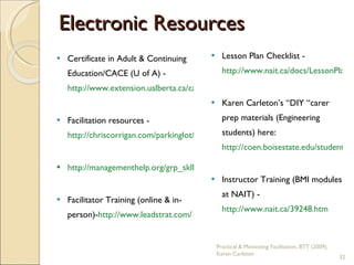 Electronic Resources Certificate in Adult & Continuing Education/CACE (U of A) - http://www.extension.ualberta.ca/cace/index.aspx   Facilitation resources - http://chriscorrigan.com/parkinglot/?page_id=958   http://managementhelp.org/grp_skll/facltate/facltate.htm   Facilitator Training (online & in-person)- http://www.leadstrat.com/ Lesson Plan Checklist -  http://www.nait.ca/docs/LessonPlanChecklist.pdf   Karen Carleton’s “DIY “carer prep materials (Engineering students) here:  http://coen.boisestate.edu/students/career_resources.asp   Instructor Training (BMI modules at NAIT) - http://www.nait.ca/39248.htm   Practical & Motivating Facilitation, BTT (2009), Karen Carleton 