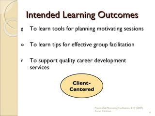 Intended Learning Outcomes To learn tools for planning motivating sessions To learn tips for effective group facilitation To support quality career development services  Client-Centered Practical & Motivating Facilitation, BTT (2009), Karen Carleton 