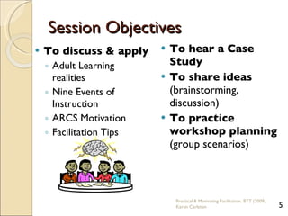 Session Objectives To discuss & apply Adult Learning realities Nine Events of Instruction ARCS Motivation Facilitation Tips To hear a Case Study To share ideas  (brainstorming,  discussion) To practice workshop planning  (group scenarios) Practical & Motivating Facilitation, BTT (2009), Karen Carleton 