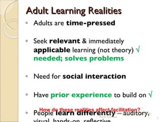 Adult Learning Realities Adults are  time-pressed Seek  relevant  & immediately  applicable  learning (not theory)    needed; solves problems Need for  social interaction Have  prior experience  to build on     People  learn differently  – auditory, visual, hands-on, reflective How do these realities affect facilitation? Practical & Motivating Facilitation, BTT (2009), Karen Carleton 
