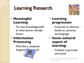 Learning Research Meaningful Learning Tie new knowledge/skills to what learner already knows Information Processing Mind like a computer (organized memory) Learning progression Concrete to abstract - hands-on, pictures,  and language Socio-cultural aspect of learning: Context is personal,  and social Practical & Motivating Facilitation, BTT (2009), Karen Carleton 