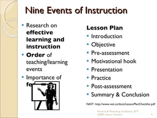 Nine Events of Instruction Research on  effective learning and instruction Order  of teaching/learning events Importance of  feedback Lesson Plan Introduction Objective Pre-assessment  Motivational hook Presentation Practice Post-assessment Summary & Conclusion NAIT: http://www.nait.ca/docs/LessonPlanChecklist.pdf  Practical & Motivating Facilitation, BTT (2009), Karen Carleton 