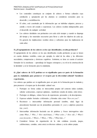 PRACTICEII,Didacticsof ELT andPracticum at PrimarySchool level
RamirezLaura – AssadBesim
 Los contenidos constituyen un conjunto de saberes o formas culturales cuya
asimilación y apropiación por los alumnos se consideran esenciales para su
desarrollo y sociabilización.
 El saber, está constituido por la información que un individuo adquiere, procesa y
asimila a través del estudio o experiencia. Los saberes resultan indispensables para
el desarrollo de cualquier actividad.
 Los saberes detallados son pertinentes con cada ciclo siempre y cuando se disponga
del tiempo y los materiales necesarios para llevar a cabo los objetivos de cada eje.
En general, las implicaciones resultan claras y suficientes para las implicancias de
cada saber.
5) ¿El agrupamiento de los saberes en los ejes identificados, resulta pertinente?
El agrupamiento de los saberes en los ejes identificados resulta pertinente ya que se tienen
en cuenta distintas variables, como por ejemplo, la edad de los niños y las diferentes
necesidades, competencias y destrezas cognitivas. Asimismo, se tiene en cuenta el carácter
formador de la enseñanza – aprendizaje de lenguas extranjeras y su rol en la construcción de
la identidad y en la formación para la ciudadanía.
6) ¿Qué saberes de LCE podrían ser re-significados para ser parte de la formación
para la ciudadanía para promover el respeto por la diversidad cultural? Socialicen
experiencias.
Los saberes que podrían ser re-significados para ser parte de la formación para la ciudanía y
para promover el respeto por la diversidad cultural son:
1. Participar en forma asidua en intercambios propios del contexto áulico (saludar,
solicitar aclaraciones, expresar opiniones, manifestar estados de ánimo, entre otros).
2. Participar en diálogos, relatos breves de experiencias personales y de descripciones.
3. Expresar saludos formales e informales y fórmulas tales como ‘How are you?’.
4. Reconocer e intercambiar información personal (nombre, edad, lugar de
procedencia) haciendo uso de pronombres personales (I, you) y adjetivos posesivos
(my, your).
5. Intercambiar información haciendo uso de palabras y frases interrogativas tales
como What…? Who…? How much/many…? What color…? How old…? What’s
your favourite…? Where…? When…? Why…? What time…?
6. Considerar formas de organización de la vida cotidiana (escuela, juegos,
celebraciones, comidas, entre otras) en diversas culturas y en la cultura propia.
 
