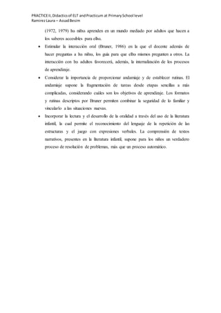 PRACTICEII,Didacticsof ELT andPracticum at PrimarySchool level
RamirezLaura – AssadBesim
(1972, 1979) lxs niñxs aprenden en un mundo mediado por adultos que hacen a
los saberes accesibles para ellxs.
 Estimular la interacción oral (Bruner, 1986) en la que el docente además de
hacer preguntas a lxs niñxs, los guía para que ellxs mismos pregunten a otros. La
interacción con lxs adultos favorecerá, además, la internalización de los procesos
de aprendizaje.
 Considerar la importancia de proporcionar andamiaje y de establecer rutinas. El
andamiaje supone la fragmentación de tareas desde etapas sencillas a más
complicadas, considerando cuáles son los objetivos de aprendizaje. Los formatos
y rutinas descriptos por Bruner permiten combinar la seguridad de lo familiar y
vincularlo a las situaciones nuevas.
 Incorporar la lectura y el desarrollo de la oralidad a través del uso de la literatura
infantil, la cual permite el reconocimiento del lenguaje de la repetición de las
estructuras y el juego con expresiones verbales. La comprensión de textos
narrativos, presentes en la literatura infantil, supone para los niños un verdadero
proceso de resolución de problemas, más que un proceso automático.
 