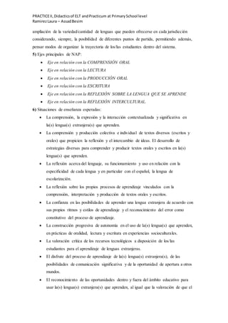 PRACTICEII,Didacticsof ELT andPracticum at PrimarySchool level
RamirezLaura – AssadBesim
ampliación de la variedad/cantidad de lenguas que pueden ofrecerse en cada jurisdicción
considerando, siempre, la posibilidad de diferentes puntos de partida, permitiendo además,
pensar modos de organizar la trayectoria de los/las estudiantes dentro del sistema.
5) Ejes principales de NAP:
 Eje en relación con la COMPRENSIÓN ORAL
 Eje en relación con la LECTURA
 Eje en relación con la PRODUCCIÓN ORAL
 Eje en relación con la ESCRITURA
 Eje en relación con la REFLEXIÓN SOBRE LA LENGUA QUE SE APRENDE
 Eje en relación con la REFLEXIÓN INTERCULTURAL.
6) Situaciones de enseñanza esperadas:
 La comprensión, la expresión y la interacción contextualizada y significativa en
la(s) lengua(s) extranjera(s) que aprenden.
 La comprensión y producción colectiva e individual de textos diversos (escritos y
orales) que propicien la reflexión y el intercambio de ideas. El desarrollo de
estrategias diversas para comprender y producir textos orales y escritos en la(s)
lengua(s) que aprenden.
 La reflexión acerca del lenguaje, su funcionamiento y uso en relación con la
especificidad de cada lengua y en particular con el español, la lengua de
escolarización.
 La reflexión sobre los propios procesos de aprendizaje vinculados con la
comprensión, interpretación y producción de textos orales y escritos.
 La confianza en las posibilidades de aprender una lengua extranjera de acuerdo con
sus propios ritmos y estilos de aprendizaje y el reconocimiento del error como
constitutivo del proceso de aprendizaje.
 La construcción progresiva de autonomía en el uso de la(s) lengua(s) que aprenden,
en prácticas de oralidad, lectura y escritura en experiencias socioculturales.
 La valoración crítica de los recursos tecnológicos a disposición de los/las
estudiantes para el aprendizaje de lenguas extranjeras.
 El disfrute del proceso de aprendizaje de la(s) lengua(s) extranjera(s), de las
posibilidades de comunicación significativa y de la oportunidad de apertura a otros
mundos.
 El reconocimiento de las oportunidades dentro y fuera del ámbito educativo para
usar la(s) lengua(s) extranjera(s) que aprenden, al igual que la valoración de que el
 