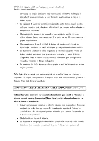 PRACTICEII,Didacticsof ELT andPracticum at PrimarySchool level
RamirezLaura – AssadBesim
aprendizaje de lenguas extranjeras en el marco de una perspectiva plurilingüe e
intercultural es una experiencia de valor formativo que trasciende la etapa y el
ámbito escolar.
 La capacidad de identificar aspectos socioculturales en los textos orales y escritos
en lengua extranjera y de reflexionar sobre el papel que cumplen en la producción o
interpretación de sentidos.
 El respeto por las lenguas y sus variedades, comprendiendo que las personas
utilizan diversas formas para comunicarse de acuerdo con sus diferentes contextos y
grupos de pertenencia.
 El reconocimiento de que la oralidad, la lectura y la escritura en LE propician
aprendizajes, una inserción social más amplia y la expansión del universo cultural.
 La disposición a trabajar en forma cooperativa y colaborativa (dentro y fuera del
ámbito escolar), a presentar ideas y propuestas, a escuchar y a tomar decisiones
compartidas sobre la base de los conocimientos disponibles y de las experiencias
realizadas, valorando el diálogo participativo.
 La revalorización de las lenguas y culturas propias a partir del acercamiento a otras
lenguas y culturas.
7) Se eligió dicha secuencia para nuestra provincia de acuerdo a los cargos existentes y
disponibles de ocupar, correspondientes al Segundo Ciclo de la Escuela Primera, y Primer y
Segundo Ciclo de la Escuela Secundaria.
ANALYSIS OF CURRICULAR DESSIGN FOR LA PAMPA, Primary School Level
1) Identificar cinco conceptos claves de la fundamentación que considere relevantes y
discutir por qué razones. Reconocer el Marco Legal considerado sus implicancias en
estos Materiales Curriculares.
 Brindar oportunidades equitativas a todos los niños/as para el aprendizaje de saberes
significativos en los diversos campos del conocimiento; además de “ofrecer los
conocimientos y las estrategias cognitivas necesarias para continuar los estudios en
la Educación Secundaria”
 El plurilingüismo durante la infancia.
 La necesidad de una perspectiva intercultural que estimule el diálogo entre culturas
dinámicas. Esta educación intercultural favorece el diálogo entre culturas, el
 