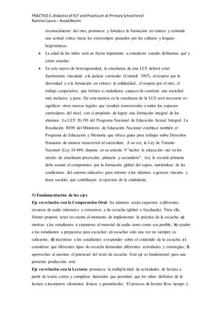 PRACTICEII,Didacticsof ELT andPracticum at PrimarySchool level
RamirezLaura – AssadBesim
reconocimiento del otro, promueve y fortalece la formación en valores y estimula
una actitud crítica hacia los estereotipos pautados por las culturas y lenguas
hegemónicas.
 La edad de los niños será un factor importante a considerar cuando definamos qué y
cómo enseñar.
 En este marco de heterogeneidad, la enseñanza de una LCE deberá estar
fuertemente vinculada a la justicia curricular (Connell, 1997), al respeto por la
diversidad y a la formación en valores: la solidaridad, el respeto por el otro, el
trabajo cooperativo; que formen a ciudadanos capaces de construir una sociedad
más inclusiva y justa. De esta manera en la enseñanza de la LCE será necesario re-
significar otros marcos legales que resultan transversales a todos los espacios
curriculares del nivel, con el propósito de lograr una formación integral de los
alumnos. La LEY 26.150 del Programa Nacional de Educación Sexual Integral. La
Resolución 80/09 del Ministerio de Educación Nacional establece también el
Programa de Educación y Memoria que ofrece guías para trabajar sobre Derechos
Humanos de manera transversal al currículum. A su vez, la Ley de Tránsito
Nacional (Ley 24.449) dispone en su artículo 9 “incluir la educación vial en los
niveles de enseñanza preescolar, primario y secundario”. Así, la escuela primaria
debe asumir el compromiso por la formación global del sujeto, nutriéndose de las
condiciones del entorno educativo para orientar a los alumnos a generar vínculos y
lazos sociales que contribuyan al ejercicio de la ciudadanía.
3) Fundamentación de los ejes
Eje en relación con la Comprensión Oral: lxs alumnxs serán expuestos a diferentes
recursos de audio (intensivo y extensivo) y de escucha (global o focalizada). Para ello,
Hamer propone tener en cuenta al momento de implementar la práctica de la escucha: a)
motivar a los estudiantes a exponerse al material de audio tanto como sea posible; b) ayudar
a los estudiantes a prepararse para escuchar; c) escuchar solo una vez no siempre es
suficiente; d) incentivar a los estudiantes a responder sobre el contenido de la escucha; e)
considerar que diferentes tipos de escucha demandan diferentes actividades y estrategias; f)
aprovechar al máximo el potencial del texto de escucha. Este eje es fundamental para una
posterior producción oral.
Eje en relación con la Lectura: promueve la multiplicidad de actividades de lectura a
partir de textos cortos y completos ilustrados que permitirá que los niños disfruten de la
lectura e incorporen elementos léxicos y gramaticales. El proceso de lectura lleva tiempo y
 