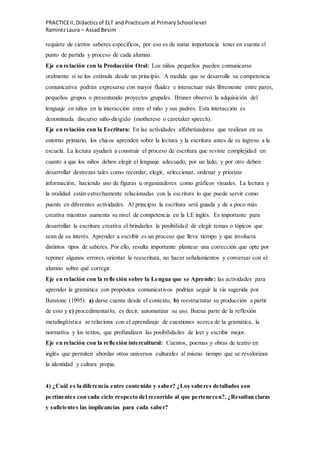 PRACTICEII,Didacticsof ELT andPracticum at PrimarySchool level
RamirezLaura – AssadBesim
requiere de ciertos saberes específicos, por eso es de suma importancia tener en cuenta el
punto de partida y proceso de cada alumno.
Eje en relación con la Producción Oral: Los niños pequeños pueden comunicarse
oralmente si se los estimula desde un principio. A medida que se desarrolle su competencia
comunicativa podrán expresarse con mayor fluidez e interactuar más libremente entre pares,
pequeños grupos o presentando proyectos grupales. Bruner observó la adquisición del
lenguaje en niños en la interacción entre el niño y sus padres. Esta interacción es
denominada discurso niño-dirigido (motherese o caretaker speech).
Eje en relación con la Escritura: En las actividades alfabetizadoras que realizan en su
entorno primario, los chicos aprenden sobre la lectura y la escritura antes de su ingreso a la
escuela. La lectura ayudará a construir el proceso de escritura que reviste complejidad en
cuanto a que los niños deben elegir el lenguaje adecuado, por un lado, y por otro deben
desarrollar destrezas tales como recordar, elegir, seleccionar, ordenar y priorizar
información, haciendo uso de figuras u organizadores como gráficos visuales. La lectura y
la oralidad están estrechamente relacionadas con la escritura lo que puede servir como
puente en diferentes actividades. Al principio la escritura será guiada y de a poco más
creativa mientras aumenta su nivel de competencia en la LE inglés. Es importante para
desarrollar la escritura creativa el brindarles la posibilidad de elegir temas o tópicos que
sean de su interés. Aprender a escribir es un proceso que lleva tiempo y que involucra
distintos tipos de saberes. Por ello, resulta importante plantear una corrección que opte por
reponer algunos errores, orientar la reescritura, no hacer señalamientos y conversar con el
alumno sobre qué corregir.
Eje en relación con la reflexión sobre la Lengua que se Aprende: las actividades para
aprender la gramática con propósitos comunicativos podrían seguir la vía sugerida por
Batstone (1995): a) darse cuenta desde el contexto, b) reestructurar su producción a partir
de esto y c) procedimentarlo, es decir, automatizar su uso. Buena parte de la reflexión
metalingüística se relaciona con el aprendizaje de cuestiones acerca de la gramática, la
normativa y los textos, que profundizan las posibilidades de leer y escribir mejor.
Eje en relación con la reflexión intercultural: Cuentos, poemas y obras de teatro en
inglés que permiten abordar otros universos culturales al mismo tiempo que se revalorizan
la identidad y cultura propia.
4) ¿Cuál es la diferencia entre contenido y saber? ¿Los saberes detallados son
pertinentes con cada ciclo respecto del recorrido al que pertenecen?, ¿Resultan claras
y suficientes las implicancias para cada saber?
 