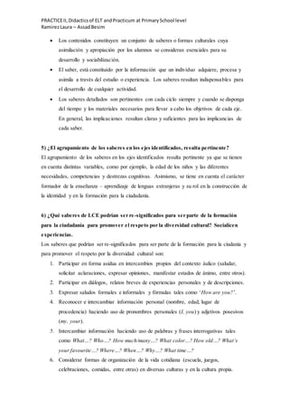 PRACTICEII,Didacticsof ELT andPracticum at PrimarySchool level
RamirezLaura – AssadBesim
 Los contenidos constituyen un conjunto de saberes o formas culturales cuya
asimilación y apropiación por los alumnos se consideran esenciales para su
desarrollo y sociabilización.
 El saber, está constituido por la información que un individuo adquiere, procesa y
asimila a través del estudio o experiencia. Los saberes resultan indispensables para
el desarrollo de cualquier actividad.
 Los saberes detallados son pertinentes con cada ciclo siempre y cuando se disponga
del tiempo y los materiales necesarios para llevar a cabo los objetivos de cada eje.
En general, las implicaciones resultan claras y suficientes para las implicancias de
cada saber.
5) ¿El agrupamiento de los saberes en los ejes identificados, resulta pertinente?
El agrupamiento de los saberes en los ejes identificados resulta pertinente ya que se tienen
en cuenta distintas variables, como por ejemplo, la edad de los niños y las diferentes
necesidades, competencias y destrezas cognitivas. Asimismo, se tiene en cuenta el carácter
formador de la enseñanza – aprendizaje de lenguas extranjeras y su rol en la construcción de
la identidad y en la formación para la ciudadanía.
6) ¿Qué saberes de LCE podrían ser re-significados para ser parte de la formación
para la ciudadanía para promover el respeto por la diversidad cultural? Socialicen
experiencias.
Los saberes que podrían ser re-significados para ser parte de la formación para la ciudanía y
para promover el respeto por la diversidad cultural son:
1. Participar en forma asidua en intercambios propios del contexto áulico (saludar,
solicitar aclaraciones, expresar opiniones, manifestar estados de ánimo, entre otros).
2. Participar en diálogos, relatos breves de experiencias personales y de descripciones.
3. Expresar saludos formales e informales y fórmulas tales como ‘How are you?’.
4. Reconocer e intercambiar información personal (nombre, edad, lugar de
procedencia) haciendo uso de pronombres personales (I, you) y adjetivos posesivos
(my, your).
5. Intercambiar información haciendo uso de palabras y frases interrogativas tales
como What…? Who…? How much/many…? What color…? How old…? What’s
your favourite…? Where…? When…? Why…? What time…?
6. Considerar formas de organización de la vida cotidiana (escuela, juegos,
celebraciones, comidas, entre otras) en diversas culturas y en la cultura propia.
 