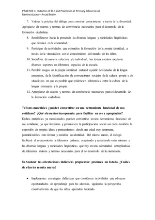 PRACTICEII,Didacticsof ELT andPracticum at PrimarySchool level
RamirezLaura – AssadBesim
7. Valorar la práctica del diálogo para construir conocimiento a través de la diversidad.
Apropiarse de valores y normas de convivencia necesarios para el desarrollo de la
formación ciudadana.
8. Sensibilizarse hacia la presencia de diversas lenguas y variedades lingüísticas
que circulan en la comunidad.
9. Participar de actividades que estimulen la formación de la propia identidad, a
través de la vinculación con el conocimiento del mundo de los niños.
10. Socializar de manera colectiva y/o individual, los textos escritos mediante
diversos soportes en diferentes espacios de la escuela.
11. Percibir rasgos de la propia identidad cultural a partir del estudio de la lengua
extranjera, de la identificación de convenciones sociales de la cultura propia y de
situaciones en que es posible que evidencien diferencias entre la cultura de la
lengua extranjera y la propia.
12. Apropiarse de valores y normas de convivencia necesarios para el desarrollo de
la formación ciudadana.
7) Estos materiales ¿pueden convertirse en una herramienta funcional de uso
cotidiano? ¿Qué elementos incorporaría para facilitar su uso y apropiación?
Dichos materiales ya mencionados pueden convertirse en una herramienta funcional de
uso cotidiano, ya que fomentan y promueven la participación social así como también la
expresión de propias ideas y pensamientos desde una edad muy temprana,
permitiéndoles esto formar y moldear su identidad. Del mismo modo, el dialogó
facilitará el acercamiento a diferentes culturas, aceptando y respetando estas mismas y
las diversas lenguas y variedades lingüísticas que hay en una comunidad, apropiándose
de diferentes valores y normas necesarias para el de desarrollo de la ciudadanía.
8) Analizar las orientaciones didácticas propuestas: produzca un listado. ¿Cuáles
de ellas les resulta nueva?
 Implementar estrategias didácticas que consideren actividades que ofrezcan
oportunidades de aprendizaje para lxs alumnxs, siguiendo la perspectiva
constructivista de que lxs niñxs aprenden haciendo.
 