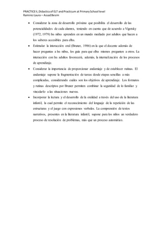 PRACTICEII,Didacticsof ELT andPracticum at PrimarySchool level
RamirezLaura – AssadBesim
 Considerar la zona de desarrollo próximo que posibilita el desarrollo de las
potencialidades de cada alumnx, teniendo en cuenta que de acuerdo a Vigotsky
(1972, 1979) lxs niñxs aprenden en un mundo mediado por adultos que hacen a
los saberes accesibles para ellxs.
 Estimular la interacción oral (Bruner, 1986) en la que el docente además de
hacer preguntas a lxs niñxs, los guía para que ellxs mismos pregunten a otros. La
interacción con lxs adultos favorecerá, además, la internalización de los procesos
de aprendizaje.
 Considerar la importancia de proporcionar andamiaje y de establecer rutinas. El
andamiaje supone la fragmentación de tareas desde etapas sencillas a más
complicadas, considerando cuáles son los objetivos de aprendizaje. Los formatos
y rutinas descriptos por Bruner permiten combinar la seguridad de lo familiar y
vincularlo a las situaciones nuevas.
 Incorporar la lectura y el desarrollo de la oralidad a través del uso de la literatura
infantil, la cual permite el reconocimiento del lenguaje de la repetición de las
estructuras y el juego con expresiones verbales. La comprensión de textos
narrativos, presentes en la literatura infantil, supone para los niños un verdadero
proceso de resolución de problemas, más que un proceso automático.
 
