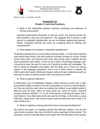 UNLPam – Facultad de CienciasHumanas
PRÁCTICA EDUCATIVA II
(Didactics of ELT and Practicum at Primary School Level)
Blanco, Fátima – Fernández, Fiorella

Practical N° 18:
Chapter 4: Learning Vocabulary
1) What is the relationship between teaching vocabulary and grammar at
Primary school level?
Important grammatical information is tied into words, and learning words can
take students a long way into grammar. This suggests that if we give a high
priority to vocabulary development, we are not thereby abandoning grammar.
Rather, vocabulary learning can serve as a stepping stone to learning and
using grammar.
2) What aspects are included in vocabulary development?
Vocabulary development is not just about learning words, it is also about learning
more about those words, and about learning formulaic phrases or chunks, finding
words inside them, and learning even more about those words. Children will ask
what a particular word means, or how to say a word in the foreign language, and,
in learning to read, the word is a key unit in building up skills and knowledge. The
role of words as language units begins with the early use of nouns for naming
objects in first language acquisition, and of use of other words to express the
child’s wants and needs. Infants go through a period of rapid vocabulary growth as
they start to name, as well as interact with, the world around them.
3) What is ostensive definition?
A relationship can be established between infants learning to point and a welldocumented sudden increase in the rate of acquisition of nouns for naming objects,
as if the two reinforce each other by enabling the children to get helpful adults to
label the word for them. Many os these words are “name for things”, acquired
through ostensive definition, i.e. by the child seeing or touching the object that a
word refers to. Very often early words are used to do things, so that when a young
child says “daddy book”, she may be trying to get her father give her a book or to
read a book to her.
4) What is Vygotsky’s warning about the nature of concept development?
We need to be aware, as Vygotsky warned that although children may use the
same words as adults, they may not hold the same meanings for those words. The
acquisition of word meanings takes much longer than the acquisition of the spoken
1

 