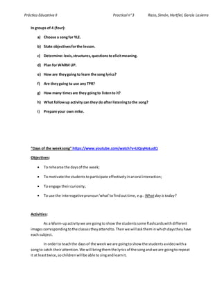 Práctica Educativa II Practical n°3 Rizzo,Simón,Hartfiel,García Lasierra
In groups of 4 (four):
a) Choose a songfor YLE.
b) State objectivesforthe lesson.
c) Determine:lexis,structures,questionstoelicitmeaning.
d) Plan for WARM UP.
e) How are theygoing to learn the song lyrics?
f) Are theygoing to use any TPR?
g) How many timesare they goingto listento it?
h) What followup activity can they do after listeningtothe song?
i) Prepare your own mike.
“Days of the weeksong” https://www.youtube.com/watch?v=LIQsyHoLudQ
Objectives:
 To rehearse the daysof the week;
 To motivate the studentstoparticipate effectivelyinanoral interaction;
 To engage theircuriosity;
 To use the interrogativepronoun'what'tofindouttime, e.g.:Whatday is today?
Activities:
As a Warm-upactivitywe are goingto show the studentssome flashcardswithdifferent
imagescorrespondingtothe classestheyattendto.Thenwe will asktheminwhich daysthey have
each subject.
In orderto teachthe daysof the weekwe are goingto show the studentsavideowitha
songto catch theirattention.We will bringthemthe lyricsof the songandwe are goingto repeat
it at leasttwice,sochildren willbe able to singandlearnit.
 