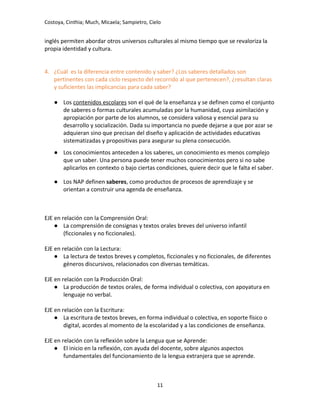 Costoya, Cinthia; Much, Micaela; Sampietro, Cielo
inglés permiten abordar otros universos culturales al mismo tiempo que se revaloriza la
propia identidad y cultura.
4. ¿Cuál es la diferencia entre contenido y saber? ¿Los saberes detallados son
pertinentes con cada ciclo respecto del recorrido al que pertenecen?, ¿resultan claras
y suficientes las implicancias para cada saber?
● Los contenidos escolares son el qué de la enseñanza y se definen como el conjunto
de saberes o formas culturales acumuladas por la humanidad, cuya asimilación y
apropiación por parte de los alumnos, se considera valiosa y esencial para su
desarrollo y socialización. Dada su importancia no puede dejarse a que por azar se
adquieran sino que precisan del diseño y aplicación de actividades educativas
sistematizadas y propositivas para asegurar su plena consecución.
● Los conocimientos anteceden a los saberes, un conocimiento es menos complejo
que un saber. Una persona puede tener muchos conocimientos pero si no sabe
aplicarlos en contexto o bajo ciertas condiciones, quiere decir que le falta el saber.
● Los NAP definen saberes, como productos de procesos de aprendizaje y se
orientan a construir una agenda de enseñanza.
EJE en relación con la Comprensión Oral:
● La comprensión de consignas y textos orales breves del universo infantil
(ficcionales y no ficcionales).
EJE en relación con la Lectura:
● La lectura de textos breves y completos, ficcionales y no ficcionales, de diferentes
géneros discursivos, relacionados con diversas temáticas.
EJE en relación con la Producción Oral:
● La producción de textos orales, de forma individual o colectiva, con apoyatura en
lenguaje no verbal.
EJE en relación con la Escritura:
● La escritura de textos breves, en forma individual o colectiva, en soporte físico o
digital, acordes al momento de la escolaridad y a las condiciones de enseñanza.
EJE en relación con la reflexión sobre la Lengua que se Aprende:
● El inicio en la reflexión, con ayuda del docente, sobre algunos aspectos
fundamentales del funcionamiento de la lengua extranjera que se aprende.
11
 