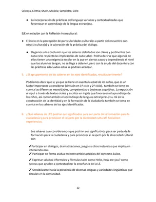 Costoya, Cinthia; Much, Micaela; Sampietro, Cielo
● La incorporación de prácticas del lenguaje variadas y contextualizadas que
favorezcan el aprendizaje de la lengua extranjera.
EJE en relación con la Reflexión Intercultural:
● El inicio en la percepción de particularidades culturales a partir del encuentro con
otra(s) cultura(s) y la valoración de la práctica del diálogo.
● Llegamos a la conclusión que los saberes detallados son claros y pertinentes con
cada ciclo respecto las implicancias de cada saber. Podría decirse que algunos de
ellos tienen una exigencia escolar en la que en ciertos casos y dependiendo el nivel
que los alumnos tengan, no se llega a obtener, pero con la ayuda del docente y con
las prácticas adecuadas estas se podrían alcanzar.
5. ¿El agrupamiento de los saberes en los ejes identificados, resulta pertinente?
Podríamos decir que si, ya que se tiene en cuenta la edad de los niños, que es un
factor importante a considerar (división en 1º ciclo y 2º ciclo), también se tiene en
cuenta las diferentes necesidades, competencias y destrezas cognitivas. La exposición
o input a través de textos orales y escritos en inglés que favorecen el aprendizaje de
los niños, así como también el aprendizaje de lenguas extranjeras y su rol en la
construcción de la identidad y en la formación de la ciudadanía también se toma en
cuenta en los saberes de los ejes identificados.
6. ¿Qué saberes de LCE podrían ser significados para ser parte de la formación para la
ciudadanía y para promover el respeto por la diversidad cultural? Socialicen
experiencias.
Los saberes que consideramos que podrían ser significativos para ser parte de la
formación para la ciudadanía y para promover el respeto por la diversidad cultural
son:
✔Participar en diálogos, dramatizaciones, juegos y otras instancias que impliquen
interacción oral.
✔ Participar en forma asidua en intercambios propios del contexto áulico.
✔ Expresar saludos informales y fórmulas tales como Hello, how are you? como
rutinas que ayuden a contextualizar la enseñanza de la LE.
✔ Sensibilizarse hacia la presencia de diversas lenguas y variedades lingüísticas que
circulan en la comunidad.
12
 